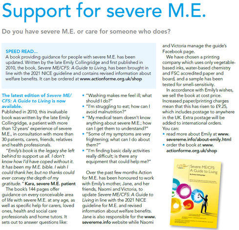 Support for severe M.E.
Do you have severe M.E. or care for someone who does?

SPEED READ...
A book providing guidance for people with severe M.E. has been
updated. Written by the late Emily Collingridge and first published in
2010, the book, Severe ME/CFS: A Guide to Living, has been brought in
line with the 2021 NICE guideline and contains revised information about
welfare benefits. It can be ordered at www.actionforme.org.uk/shop

The latest edition of Severe ME/
CFS: A Guide to Living is now
available.
Published in 2010, this invaluable
book was written by the late Emily
Collingridge, a patient with more
than 12 years’ experience of severe
M.E., in consultation with more than
30 patients, carers, friends, relatives
and health professionals.
“Emily’s book is the legacy she left
behind to support us all. I don’t
know how I’d have coped without it.
It has been my M.E. bible. I wish I
could thank her, but no thanks could
ever convey the depth of my
gratitude.” Kara, severe M.E. patient
The book’s 144 pages offer
guidance on every conceivable area
of life with severe M.E. at any age, as
well as specific help for carers, loved
ones, health and social care
professionals and home tutors. It
sets out to answer questions like: