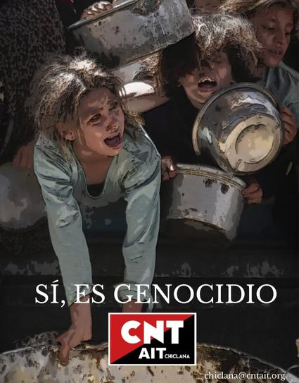 CNT AIT Chiclana CNT AIT Cádiz

#Genocide
#Gaza
#Palestine

Pedimos la solidaridad de toda la clase trabajadora, que nos unamos en denunciar estos crímenes de guerra y contra la humanidad, que pasemos a la acción denunciando y actuando contra todos los estados, empresas y organizaciones cómplices, y contra quiénes se alinean con los genocidas.

¡Fin del Genocidio del pueblo Palestino!
¡Fin de la ocupación de los territorios palestinos!
¡Boicot a Israel!