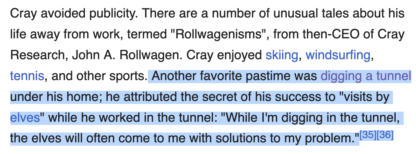 Cray avoided publicity. There are a number of unusual tales about his life away from work, termed "Rollwagenisms", from then-CEO of Cray Research, John A. Rollwagen. Cray enjoyed skiing, windsurfing, tennis, and other sports. Another favorite pastime was digging a tunnel under his home; he attributed the secret of his success to "visits by elves" while he worked in the tunnel: "While I'm digging in the tunnel, the elves will often come to me with solutions to my problem."[35][36]