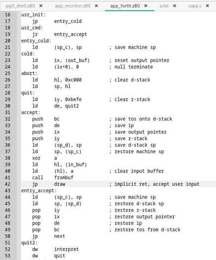 Assembly language listing

usr_init:
	jp		entry_cold
usr_cmd:
	jr		entry_accept
entry_cold:
	ld		(sp_c), sp			; save machine sp
cold:
	ld		ix, (out_buf)		; reset output pointer
	ld		(ix+0), 0			; null terminate
abort:
	ld		hl, 0xc000			; clear d-stack
	ld		sp, hl
quit:
	ld		iy, 0xbefe			; clear r-stack
	ld		de, quit2
accept:
	push	bc					; save tos onto d-stack
	push	de					; save ip
	push	ix					; save output pointer
	push	iy					; save r-stack
	ld		(sp_d), sp			; save d-stack sp
	ld		sp, (sp_c)			; restore machine sp
	xor		a
	ld		hl, (in_buf)
	ld		(hl), a				; clear input buffer
	call	frombuf
	jp		draw				; implicit ret, accept user input
entry_accept:
	ld		(sp_c), sp			; save machine sp
	ld		sp, (sp_d)			; restore d-stack sp
	pop		iy					; restore r-stack
	pop		ix					; restore output pointer
	pop		de					; restore ip
	pop		bc					; restore tos from d-stack
	jp		next
quit2:
	dw		interpret
	dw		quit