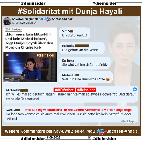 Kay-Uwe Ziegler MdB AfD Sachsen-Anhalt postet am 13.09.2025 einen Beitrag mit Dunja Hayali aus dem ZDF-Podcast zu Charlie Kirk.

Wir zeigen weitere Kommentare zu unserem gestrigen Beitrag über Dunja Hayali!

U.a. stehen dort noch Kommentare wie 

"Dreckstürkenf...!", 
"Die gehört an die Wand...", 
"Sie wird zahlen dafür, definitiv.", 
"Was für eine dreckiche F*tze.", 
"Ich will es mal so deutlich sagen! Früher nannte man so etwas Hochverrat! Und darauf stand die Todesstrafe!" und 
So langsam könnte es sie auch mal erwischen. Für sie hätte ich kein Mitgefühl oder Mitleid."