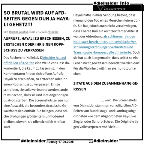 Als Info zeigen wir hier einen Auszug des Volksverpetzer Berichts "AdS-Fans wollen Dunja Hayali tot sehen. So brutal wird auf AfD-Seiten gegen Dunja Hayali gehetzt!"

U.a. heißt es darin "Das Recherche-Kollektiv DieInsider hat auf offiziellen AfD-Seiten eine Welle von Hass dokumentiert, die kaum zu fassen ist. In den Kommentaren finden sich offene Aufrufe, Hayali zu erschießen, zu erstechen oder ihr einen Kopfschuss zu verpassen. Einige schreiben, sie solle verbrannt werden, andere wünschen, dass sie und ihre Angehörigen qualvoll sterben. Die Screenshots zeigen nur eine Auswahl, die besonders drastische Gewaltfantasien enthält. Sie belegen, dass solche Drohungen größtenteils unmoderiert bleiben, obwohl sie offensichtlich strafbar sind." und "Die Screenshots von DieInsider stammen von offiziellen AfD-Seiten von Bundestags- und Landtagsabgeordneten wie dem Abgeordneten Kay-Uwe Ziegler oder Sandro Scheer. Die Originale liegen Volksverpetzer vor."