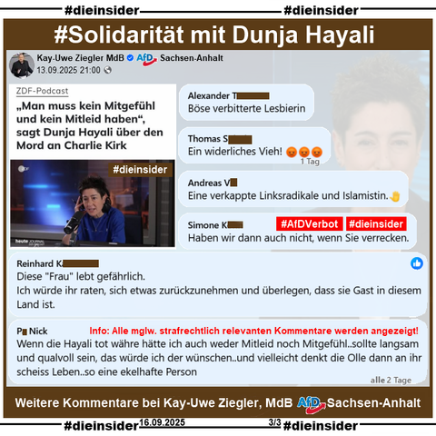 Kay-Uwe Ziegler MdB AfD Sachsen-Anhalt postet am 13.09.2025 einen Beitrag mit Dunja Hayali aus dem ZDF-Podcast zu Charlie Kirk.

Wir zeigen weitere Kommentare zu unserem gestrigen Beitrag über Dunja Hayali!

U.a. stehen dort noch Kommentare wie 

"Böse verbitterte Lesbierin.", 
"Ein widerliches Vieh!", 
"Eine verkappte Linksradikale und Islamistin.", 
"Haben wir dann auch nicht, wenn Sie verrecken.", 
"Diese 'Frau' lebt gefährlich. Ich würde ihr raten, sich etwas zurückzunehmen und überlegen, dass sie Gast in diesem Land ist." und 
Wenn die Hayali tot währe hätte ich auch weder Mitleid noch Mitgefühl.. sollte langsam und qualvoll sein, das würde ich der wünschen.. und vielleicht denkt die Olle dann an ihr scheiss Leben.. so eine ekelhafte Person."