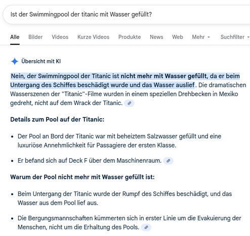 Screenshot Google.
Frage: "Ist der Swimmingpool der Titanic mit Wasser gefüllt?"
KI-Antwort: "Nein, der Swimmingpool der Titanic ist nicht mehr mit Wasser gefüllt, da er beim Untergang des Schiffes beschädigt wurde und das Wasser auslief."
