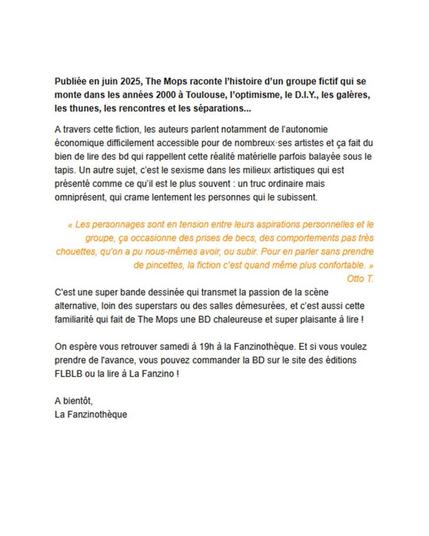 Publiée en juin 2025, The Mops raconte l'histoire d’un groupe fictif qui se
monte dans les années 2000 a Toulouse, I'optimisme, le D.LY., les galéres,
les thunes, les rencontres et les séparations... 2eme capture d'écran de la newsletter de la fanzinothèque de poitiers: A travers cette fiction, les auteurs parlent notamment de l’autonomie économique difficilement accessible pour de nombreux·ses artistes et ça fait du bien de lire des bd qui rappellent cette réalité matérielle parfois balayée sous le tapis. Un autre sujet, c’est le sexisme dans les milieux artistiques qui est présenté comme ce qu’il est le plus souvent : un truc ordinaire mais omniprésent, qui crame lentement les personnes qui le subissent.
 
« Les personnages sont en tension entre leurs aspirations personnelles et le groupe, ça occasionne des prises de becs, des comportements pas très chouettes, qu’on a pu nous-mêmes avoir, ou subir. Pour en parler sans prendre de pincettes, la fiction c’est quand même plus confortable. »
Otto T.
C'est une super bande dessinée qui transmet la passion de la scène alternative, loin des superstars ou des salles démesurées, et c’est aussi cette familiarité qui fait de The Mops une BD chaleureuse et super plaisante à lire !

On espère vous retrouver samedi à 19h à la Fanzinothèque. Et si vous voulez prendre de l'avance, vous pouvez commander la BD sur le site des éditions FLBLB ou la lire à La Fanzino !

A bientôt,
La Fanzinothèque