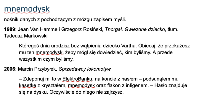 mnemodysk
nośnik danych z pochodzącym z mózgu zapisem myśli.
1989: Jean Van Hamme i Grzegorz Rosiński, Thorgal. Gwiezdne dziecko, tłum. Tadeusz Markowski
Któregoś dnia urodzisz bez wątpienia dziecko Vartha. Obiecaj, że przekażesz mu ten mnemodysk, żeby mógł się dowiedzieć, kim byliśmy. A przede wszystkim czym byliśmy.
2006: Marcin Przybyłek, Sprzedawcy lokomotyw
– Zdeponuj mi to w ElektroBanku, na koncie z hasłem – podsunąłem mu kasetkę z kryształem, mnemodysk oraz flakon z infigenem. – Hasło znajduje się na dysku. Oczywiście do niego nie zajrzysz.