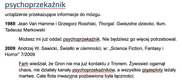 psychoprzekaźnik
urządzenie przekazujące informacje do mózgu.
1989: Jean Van Hamme i Grzegorz Rosiński, Thorgal. Gwiezdne dziecko, tłum. Tadeusz Markowski
Możesz mi już oddać psychoprzekaźnik. Nie będziesz go więcej potrzebował.
2009: Andrzej W. Sawicki, Światło w ciemności, w: „Science Fiction, Fantasy i Horror” 7/2009
Farh wiedział, że Gron nie ma już kontaktu z Tronem. Żywosieć ogarnął chaos, nie działały kanały psychoprzekaźników, a wszystkie gigasploty leżały martwe. Cała flota inwazyjna pozbawiona była łączności.