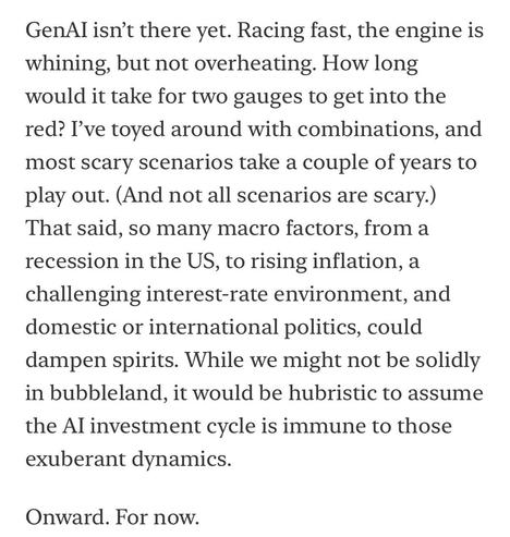 GenAl isn't there yet. Racing fast, the engine is whining, but not overheating. How long would it take for two gauges to get into the red? I've toyed around with combinations, and most scary scenarios take a couple of years to play out. (And not all scenarios are scary.) That said, so many macro factors, from a recession in the US, to rising inflation, a challenging interest-rate environment, and domestic or international politics, could dampen spirits. While we might not be solidly in bubbleland, it would be hubristic to assume the Al investment cycle is immune to those exuberant dynamics.
Onward. For now.