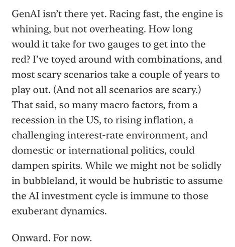 GenAl isn't there yet. Racing fast, the engine is whining, but not overheating. How long would it take for two gauges to get into the red? I've toyed around with combinations, and most scary scenarios take a couple of years to play out. (And not all scenarios are scary.) That said, so many macro factors, from a recession in the US, to rising inflation, a challenging interest-rate environment, and domestic or international politics, could dampen spirits. While we might not be solidly in bubbleland, it would be hubristic to assume the Al investment cycle is immune to those exuberant dynamics.
Onward. For now.