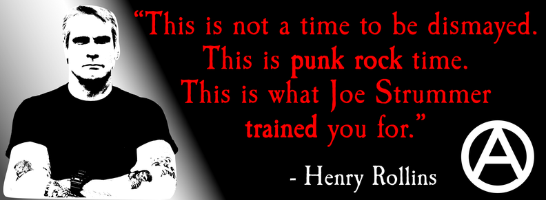A rectangular bumper sticker with a black line drawing of punk rock singer/spoken word artist Henry Rollins. He has his arms crossed and a steady look on his face. To his right appears a quote in red: This is not a time to be dismayed. This is punk rock time. This is what Joe Strummer trained you for." In white, under the quote is attributed to HR in white. A capital A within a circle (the anarchy symbol) is in the bottom right corner.