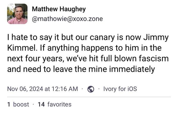 Matthew Haughey
@mathowie@xoxo.zone
I hate to say it but our canary is now Jimmy
Kimmel. If anything happens to him in the
next four years, we've hit full blown fascism
and need to leave the mine immediately
Nov 06, 2024 at 12:16 AM
1 boost • 14 favorites