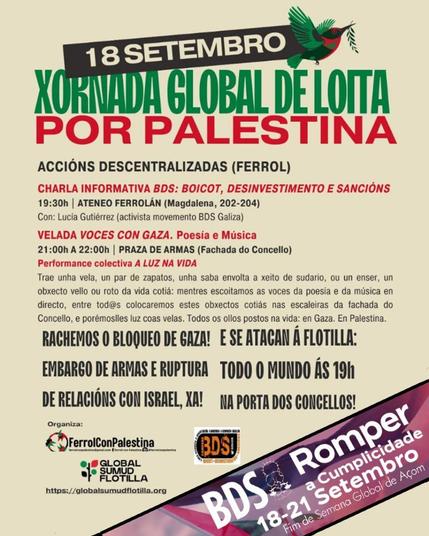 - 18 Setembro
- Xornada Global de Loita por Palestina
- Accións Descentralizadas (Ferrol)

- Charla Informativa BDS: Boicot, Desinvestimento e Sancións
  - 19:30h | Ateneo Ferrolán (Magdalena, 202-204)
  - Con: Lucía Gutiérrez (activista movemento BDS Galicia)

- Velada "Voces con Gaza". Poesía e Música
  - 21:00h a 22:00h | Praza de Armas (Fachada do Concello)
  - Performance colectiva "A Luz na Vida"
  - Trae unha vela, un par de zapatos, unha saba envolta a xeito de sudario, ou un obxecto vello ou roto da vida cotiá: mentres escoitamos as voces da poesía e da música en directo, entre tod@s colocaremos estes obxectos cotiáns nas escaleiras da fachada do Concello, e porémoslles luz a esas velas. Todos os ollos postos na vida: en Gaza. En Palestina.

- Rachemos o bloqueo de Gaza! E se atacan á flotilla:
  - Embargo de armas e ruptura de relacións con Israel, xa!
  - Todo o mundo ás 19h na porta dos concellos!

Organiza:
- Ferrol Con Palestina
- Global Sumud Flotilla

Evento:
- BDS Romper a Complicidade
- 18-21 Setembro
- Fim de Semana Global de Acción

Inclúe os logotipos de Ferrol Con Palestina, Global Sumud Flotilla e BDS. Tamén se menciona o sitio web: globalsumudflotilla.org]