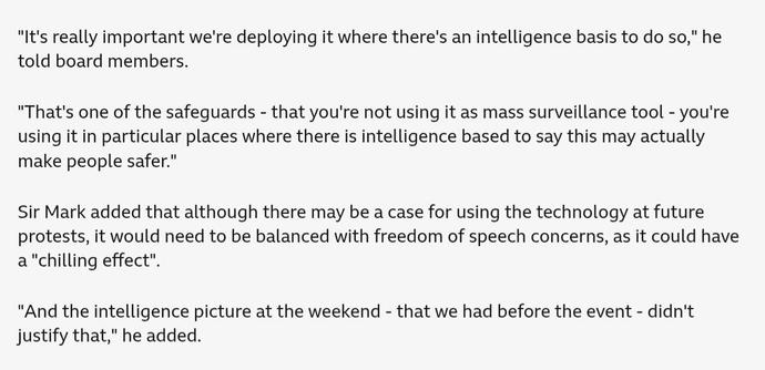 Four paragraphs from the BBC News repot, quoting Metropolitan Police Commissioner Sir Mark Rowley:

"It's really important we're deploying it where there's an intelligence basis to do so," he told board members.

"That's one of the safeguards - that you're not using it as mass surveillance tool - you're using it in particular places where there is intelligence based to say this may actually make people safer."

Sir Mark added that although there may be a case for using the technology at future protests, it would need to be balanced with freedom of speech concerns, as it could have a "chilling effect".

"And the intelligence picture at the weekend - that we had before the event - didn't justify that," he added.