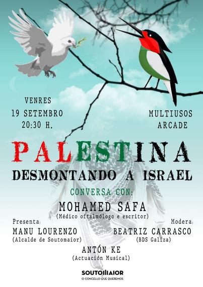 Venres
19 Setembro
20:30 h.
Multiusos Arcade
Palestina desmontando a Israel
Conversa con:
Mohamed Safa
(Médico oftalmólogo e escritor)
Presenta:
Manu Lourenzo
(Alcalde de Soutomaior)
Modera:
Beatriz Carrasco
(BDS Galicia)
Actuación musical:
Antón Ke
Soutomaior
O concello que queremos