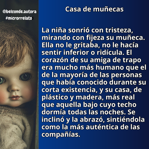 Casa de muñecas


"La niña sonrió con tristeza, mirando con fijeza su muñeca. Ella no le gritaba, no le hacía sentir inferior o ridícula. El corazón de su amiga de trapo era mucho más humano que el de la mayoría de las personas que había conocido durante su corta existencia, y su casa, de plástico y madera, más real que aquella bajo cuyo techo dormía todas las noches. Se inclinó y la abrazó, sintiéndola como la más auténtica de las compañías."