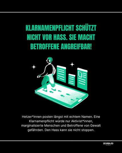 Grafik mit schwarzem Hintergrund und grünen Elementen.
Oben steht in großen, grünen Buchstaben:
„Klarnamenpflicht schützt nicht vor Hass. Sie macht Betroffene angreifbar!“

Darunter ist eine Illustration einer Person, die über ein Smartphone läuft und dabei Fußspuren auf dem Display hinterlässt. Neben ihr stehen drei große, grüne Schilder, die wie digitale Profile oder Posts aussehen. Um die Person sind kleine Sterne als Dekoration.

Unten in weißer Schrift:
„Hetzer*innen posten längst mit echtem Namen. Eine Klarnamenpflicht würde nur Aktivist*innen, marginalisierte Menschen und Betroffene von Gewalt gefährden. Den Hass kann sie nicht stoppen.“