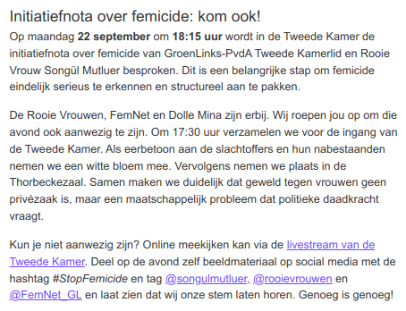Initiatiefnota over femicide: kom ook!
Op maandag 22 september om 18:15 uur wordt in de Tweede Kamer de initiatiefnota over femicide van GroenLinks-PvdA Tweede Kamerlid en Rooie Vrouw Songül Mutluer besproken. Dit is een belangrijke stap om femicide eindelijk serieus te erkennen en structureel aan te pakken.
De Rooie Vrouwen, FemNet en Dolle Mina zijn erbij. Wij roepen jou op om die avond ook aanwezig te zijn. Om 17:30 uur verzamelen we voor de ingang van de Tweede Kamer. Als eerbetoon aan de slachtoffers en hun nabestaanden nemen we een witte bloem mee. Vervolgens nemen we plaats in de Thorbeckezaal. Samen maken we duidelijk dat geweld tegen vrouwen geen privézaak is, maar een maatschappelijk probleem dat politieke daadkracht vraagt.
Kun je niet aanwezig zijn? Online meekijken kan via de livestream van de Tweede Kamer. Deel op de avond zelf beeldmateriaal op social media met de hashtag #StopFemicide en tag @songulmutluer, @rooievrouwen en @FemNet_GL en laat zien dat wij onze stem laten horen. Genoeg is genoeg!
