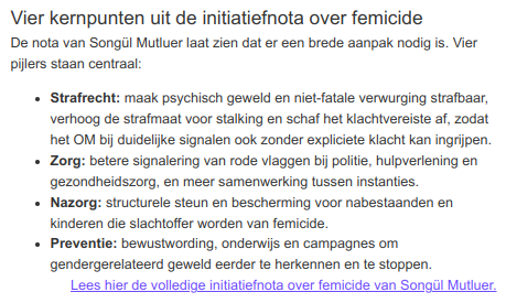 Vier kernpunten uit de initiatiefnota over femicide
De nota van Songül Mutluer laat zien dat er een brede aanpak nodig is. Vier pijlers staan centraal:
- Strafrecht: maak psychisch geweld en niet-fatale verwurging strafbaar, verhoog de strafmaat voor stalking en schaf het klachtvereiste af, zodat het OM bij duidelijke signalen ook zonder expliciete klacht kan ingrijpen.
- Zorg: betere signalering van rode vlaggen bij politie, hulpverlening en gezondheidszorg, en meer samenwerking tussen instanties.
- Nazorg: structurele steun en bescherming voor nabestaanden en kinderen die slachtoffer worden van femicide.
- Preventie: bewustwording, onderwijs en campagnes om gendergerelateerd geweld eerder te herkennen en te stoppen.