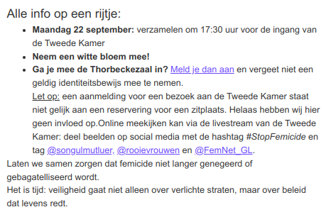 Alle info op een rijtje:
- Maandag 22 september: verzamelen om 17:30 uur voor de ingang van de Tweede Kamer
- Neem een witte bloem mee!
- Ga je mee de Thorbeckezaal in? Meld je dan aan en vergeet niet een geldig identiteitsbewijs mee te nemen.
Let op: een aanmelding voor een bezoek aan de Tweede Kamer staat niet gelijk aan een reservering voor een zitplaats. Helaas hebben wij hier geen invloed op.Online meekijken kan via de livestream van de Tweede Kamer: deel beelden op social media met de hashtag #StopFemicide en tag @songulmutluer, @rooievrouwen en @FemNet_GL.
Laten we samen zorgen dat femicide niet langer genegeerd of gebagatelliseerd wordt.
Het is tijd: veiligheid gaat niet alleen over verlichte straten, maar over beleid dat levens redt.