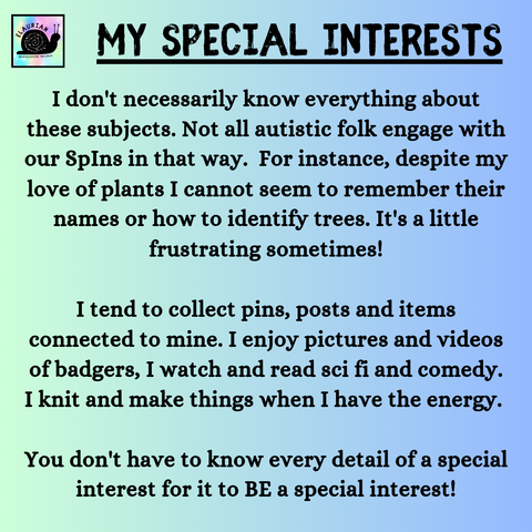 A pale green to blue gradient background with the title "My special interests" in all caps black writing. Under that, it says:
I don't necessarily know everything about these subjects. Not all autistic folk engage with our SpIns in that way.  For instance, despite my love of plants I cannot seem to remember their names or how to identify trees. It's a little frustrating sometimes!

I tend to collect pins, posts and items connected to mine. I enjoy pictures and videos of badgers, I watch and read sci fi and comedy. I knit and make things when I have the energy. 

You don't have to know every detail of a special interest for it to BE a special interest!
