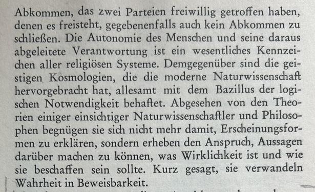Abkommen, das zwei Parteien freiwillig getroffen haben, denen es freisteht, gegebenenfalls auch kein Abkommen zu schließen. Die Autonomie des Menschen und seine daraus abgeleitete Verantwortung ist ein wesentliches Kennzeichen aller religiösen Systeme. Demgegenüber sind die geistigen Kosmologien, die die moderne Naturwissenschaft hervorgebracht hat, allesamt mit dem Bazillus der logischen Notwendigkeit behaftet. Abgesehen von den Theorien einiger einsichtiger Naturwissenschaftler und Philosophen begnügen sie sich nicht mehr damit, Erscheinungsformen zu erklären, sondern erheben den Anspruch, Aussagen darüber machen zu können, was Wirklichkeit ist und wie sie beschaffen sein sollte. Kurz gesagt, sie verwandeln Wahrheit in Beweisbarkeit.