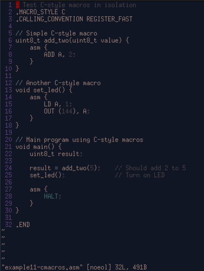 1 ; Test C-style macros in isolation
  2 .MACRO_STYLE C
  3 .CALLING_CONVENTION REGISTER_FAST
  4 
  5 // Simple C-style macro
  6 uint8_t add_two(uint8_t value) {
  7     asm {
  8         ADD A, 2;
  9     }
 10 }
 11 
 12 // Another C-style macro
 13 void set_led() {
 14     asm {
 15         LD A, 1;
 16         OUT (144), A;
 17     }
 18 }
 19 
 20 // Main program using C-style macros
 21 void main() {
 22     uint8_t result;
 23 
 24     result = add_two(5);    // Should add 2 to 5
 25     set_led();              // Turn on LED
 26 
 27     asm {
 28         HALT;
 29     }
 30 }
 31 
 32 .END