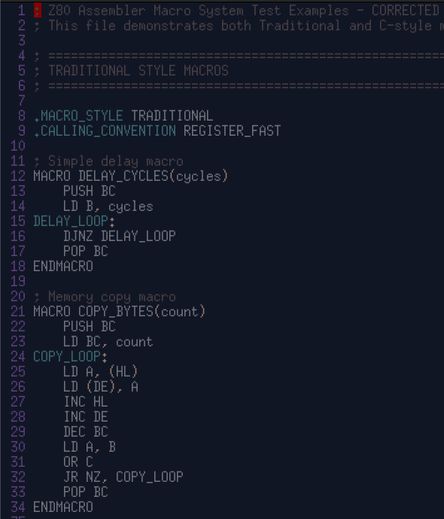 8 .MACRO_STYLE TRADITIONAL
  9 .CALLING_CONVENTION REGISTER_FAST
 10 
 11 ; Simple delay macro
 12 MACRO DELAY_CYCLES(cycles)
 13     PUSH BC
 14     LD B, cycles
 15 DELAY_LOOP:
 16     DJNZ DELAY_LOOP
 17     POP BC
 18 ENDMACRO
 19 
 20 ; Memory copy macro
 21 MACRO COPY_BYTES(count)
 22     PUSH BC
 23     LD BC, count
 24 COPY_LOOP:
 25     LD A, (HL)
 26     LD (DE), A
 27     INC HL
 28     INC DE
 29     DEC BC
 30     LD A, B
 31     OR C
 32     JR NZ, COPY_LOOP
 33     POP BC
 34 ENDMACRO
 35