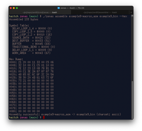 $ ./zenas assemble example9-macros.asm example9.bin --hex
Assembled 133 bytes
Symbol Table:
  DELAY_LOOP_1_4 = $0000 (0)
  COPY_LOOP_2_5 = $0000 (0)
  COPY_LOOP_2_2 = $0010 (16)
  SOURCE_DATA  = $0020 (32)
  DEST_BUFFER  = $0033 (51)
  BUFFER       = $0045 (69)
  TRADITIONAL_DEMO = $0000 (0)
  DELAY_LOOP_1_1 = $0009 (9)
  WORK_AREA    = $0043 (67)
Hex Dump:
0000: 21 20 00 11 33 00 C5 06 
0008: 32 10 00 C1 C5 01 10 00 
0010: 7E 12 23 13 0B 78 B1 20 
0018: 00 C1 3E 2A 87 87 87 76 
0020: 48 65 6C 6C 6F 2C 20 5A 
0028: 38 30 20 4D 61 63 72 6F 
0030: 73 21 00 00 00 00 00 00 
0038: 00 00 00 00 00 00 00 00 
0040: 00 00 00 00 00 00 00 00 
0048: 00 00 00 00 00 00 00 00 
0050: 00 00 00 00 00 00 00 00 
0058: 00 00 00 00 00 00 00 00 
0060: 00 00 00 00 00 00 00 00 
0068: 00 00 00 00 00 00 00 00 
0070: 00 00 00 00 00 00 00 00 
0078: 00 00 00 00 00 00 00 00 
0080: 00 00 00 00 00 
Assembly successful: example9-macros.asm -> example9.bin (charset: ascii)