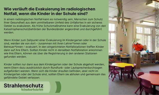 Strahlenschutz kinderleicht: Wie verläuft die Evakuierung im radiologischen Notfall, wenn die Kinder in der Schule sind?
In einem radiologischen Notfall kann es notwendig sein, Menschen zum Schutz ihrer Gesundheit aus dem unmittelbaren Umfeld des Unfallortes in ein sicheres Gebiet zu evakuieren. Als frühe Schutzmaßnahme kann eine Evakuierung von den Katastrophenschutzbehörden der Bundesländer angeordnet und durchgeführt werden. 
Wenn Kinder zum Zeitpunkt einer Evakuierung im Kindergarten oder in der Schule sind, werden sie von dort – zusammen mit ihren Lehrer*innen oder Betreuer*innen – evakuiert. In den eingerichteten Notfallstationen treffen Kinder dann auf ihre Eltern. Sollten Kinder nicht in derselben Notfallstation ankommen wie ihre Eltern, können sie über die Registrierung in den anderen Stationen gefunden werden.
Kinder sollten nur dann aus dem Kindergarten oder der Schule abgeholt werden, wenn Eltern dazu ausdrücklich durch Rundfunk- oder Lautsprecherdurchsagen aufgefordert werden. Wenn sich die Kinder draußen befinden, aber nicht im Kindergarten oder der Schule sind, sollten Eltern sie abholen und gemeinsam das gefährdete Gebiet verlassen.