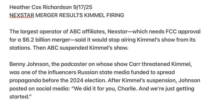 Heather Cox Richardson 9/17/25

NEXSTAR MERGER RESULTS KIMMEL FIRING

The largest operator of ABC affiliates, Nexstar—which needs FCC approval
for a $6.2 billion merger—said it would stop airing Kimmel's show from its
stations. Then ABC suspended Kimmel's show.

Benny Johnson, the podcaster on whose show Carr threatened Kimmel,
was one of the influencers Russian state media funded to spread
propaganda before the 2024 election. After Kimmel's suspension, Johnson
posted on social media: “We did it for you, Charlie. And we're just getting
started.”