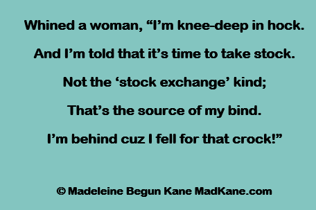 Whined a woman, “I’m knee-deep in hock.
And I’m told that it’s time to take stock.
Not the ‘stock exchange’ kind;
That’s the source of my bind.
I’m behind cuz I fell for that crock!”

© Madeleine Begun Kane MadKane.com