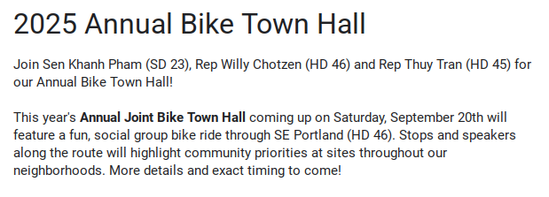 google rsvp form: 2025 Annual Bike Town Hall

Join Sen Khanh Pham (SD 23), Rep Willy Chotzen (HD 46) and Rep Thuy Tran (HD 45) for our Annual Bike Town Hall! 

This year's Annual Joint Bike Town Hall coming up on Saturday, September 20th will feature a fun, social group bike ride through SE Portland (HD 46). Stops and speakers along the route will highlight community priorities at sites throughout our neighborhoods. More details and exact timing to come!