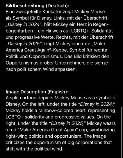 Bildbeschreibung (Deutsch):
Eine zweigeteilte Karikatur zeigt Mickey Mouse als Symbol für Disney. Links, mit der Überschrift „Disney in 2024", hält Mickey ein Herz in Regen-bogenfarben - ein Hinweis auf LGBTQ+-Solidarität
und progressive Werte. Rechts, mit der Überschrift „Disney in 2025", trägt Mickey eine rote „Make America Great Again"-Kappe, Symbol für rechte Politik und Opportunismus. Das Bild kritisiert den Opportunismus großer Unternehmen, die sich je nach politischem Wind anpassen.
Image Description (English):
A split cartoon depicts Mickey Mouse as a symbol of Disney. On the left, under the title "Disney in 2024," Mickey holds a rainbow-colored heart, representing LGBTQ+ solidarity and progressive values. On the right, under the title "Disney in 2025," Mickey wears a red "Make America Great Again" cap, symbolizing right-wing politics and opportunism. The image criticizes the opportunism of big corporations that shift with the political wind.🖖