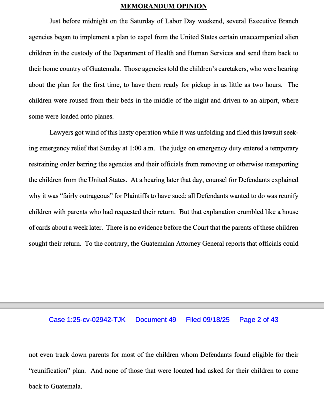 MEMORANDUM OPINION Just before midnight on the Saturday of Labor Day weekend, several Executive Branch agencies began to implement a plan to expel from the United States certain unaccompanied alien children in the custody of the Department of Health and Human Services and send them back to their home country of Guatemala. Those agencies told the children’s caretakers, who were hearing about the plan for the first time, to have them ready for pickup in as little as two hours. The children were roused from their beds in the middle of the night and driven to an airport, where some were loaded onto planes. Lawyers got wind of this hasty operation while it was unfolding and filed this lawsuit seeking emergency relief that Sunday at 1:00 a.m. The judge on emergency duty entered a temporary restraining order barring the agencies and their officials from removing or otherwise transporting the children from the United States. At a hearing later that day, counsel for Defendants explained why it was “fairly outrageous” for Plaintiffs to have sued: all Defendants wanted to do was reunify children with parents who had requested their return. But that explanation crumbled like a house of cards about a week later. There is no evidence before the Court that the parents of these children sought their return. To the contrary, the Guatemalan Attorney General reports that officials could not even track down parents for most of the children whom Defendants found eligible for their “reunificatio