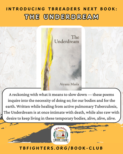 "Introducing TBReaders Next Book: The Underdream." The cover of The Underdream by Aiyana Masla. "A reckoning with what it means to slow down — these poems inquire into the necessity of doing so; for our bodies and for the earth. Written while healing from active pulmonary Tuberculosis, The Underdream is at once intimate with death, while also raw with desire to keep living in these temporary bodies, alive, alive, alive." TBReaders Book Club logo. tbfighters.org/book-club