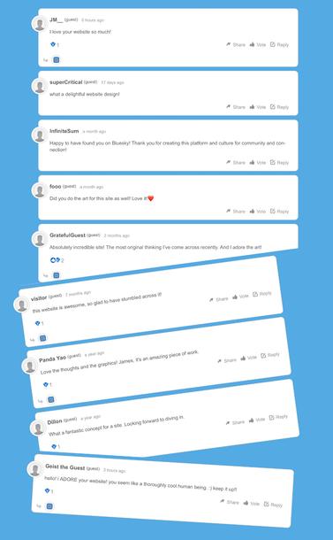 A series of supportive comments left on the site.

- I love your website so much!
- what a delightful website design!
- Happy to have found you on Bluesky! Thank you for creating this platform and culture for community and con-nection!
- Did you do the art for this site as well! Love it!
- Absolutely incredible site! The most original thinking l've come across recently. And I adore the art!
- this website is awesome, so glad to have stumbled across it!
- Love the thoughts and the graphics! James, it's an amazing piece of work.
- What a fantastic concept for a site. Looking forward to diving in.
- hello! ¡ ADORE your website! you seem like a thoroughly cool human being. :) keep it up!!