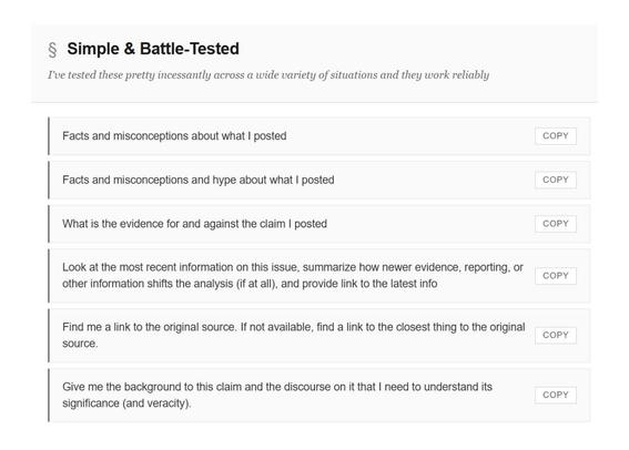 § Simple & Battle-Tested
I've tested these pretty incessantly across a wide variety of situations and they work reliably
Facts and misconceptions about what I posted
COPY
Facts and misconceptions and hype about what I posted
COPY
What is the evidence for and against the claim I posted
COPY
k at the most recent information on this issue, summarize how newer evidence, reporting, or
other information shifts the analysis (if at all), and provide link to the latest info
COPY
Find me a link to the original source. If not available, find a link to the closest thing to the original source.
COPY
Give me the background to this claim and the discourse on it that I need to understand its significance (and veracity).
COPY