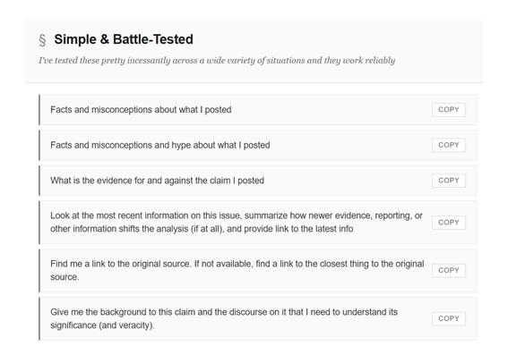 § Simple & Battle-Tested
I've tested these pretty incessantly across a wide variety of situations and they work reliably
Facts and misconceptions about what I posted
COPY
Facts and misconceptions and hype about what I posted
COPY
What is the evidence for and against the claim I posted
COPY
k at the most recent information on this issue, summarize how newer evidence, reporting, or
other information shifts the analysis (if at all), and provide link to the latest info
COPY
Find me a link to the original source. If not available, find a link to the closest thing to the original source.
COPY
Give me the background to this claim and the discourse on it that I need to understand its significance (and veracity).
COPY