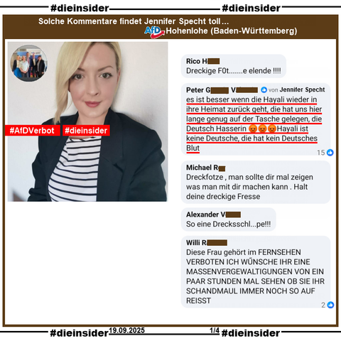 Wir zeigen auf Slide 1 Kommentare, die seit Tagen bei Jennifer Specht von der AfD Hohenlohe in Baden-Württemberg und stellvertretende Ortsvorsitzende der AfD Hohenlohe Süd zu Dunja Hayali, ZDF heute Journal und Heidi Reichinnek, Bundestagsabgeordnete der LINKEN zum Thema "Mord an Charlie Kirk" stehen.

U.a. zeigen wir den Kommentar "es ist besser wenn die Hayali wieder in ihre Heimat zurück geht, die hat uns hier lange genug auf der Tasche gelegen, die Deutsch Hasserin 😡😡😡 Hayali ist keine Deutsche, die hat kein Deutsches Blut.", der 15 Likes hat - u.a. von der Verfasserin Jennifer Specht.

Weiter zeigen wir noch die Kommentare "Dreckige F0t.......e elende!!!!", "Dreckfotze, man sollte dir mal zeigen was man mit dir machen kann. Halt deine dreckige Fresse.", "So eine Drecksschl...pe!!!" und "Diese Frau gehört im FERNSEHEN VERBOTEN ICH WŰNSCHE IHR EINE MASSENVERGEWALTIGUNGEN VON EIN PAAR STUNDEN MAL SEHEN OB SIE IHR SCHANDMAUL IMMER NOCH SO AUF REISST."

Die mglw. strafrechtlich relevanten Kommentare gehen direkt an Frau Hayali und Frau Reichinnek zum Anzeigen!