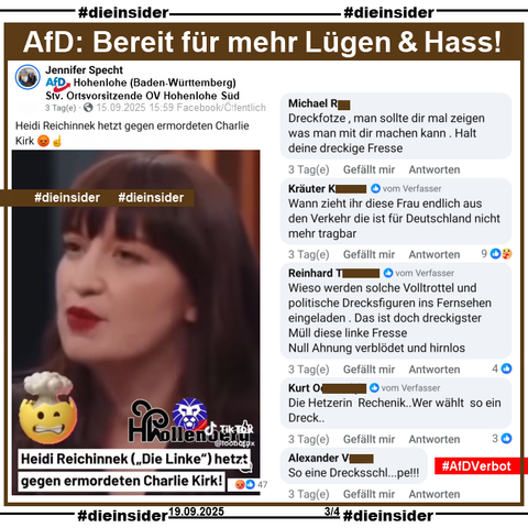 Jennifer Specht von der AfD Hohenlohe in Baden-Württemberg und stellvertretende Ortsvorsitzende der AfD Hohenlohe Süd teilt am 15.09.2025 einen kurzen Video Ausschnitt von Heidi Reichinnek, Die Linke bei Miosga über den Mord an Charlie Kirk und postet "Heidi Reichinnek hetzt gegen ermordeten Charlie Kirk. 😡☝️" dazu.

Wir zeigen u.a. die Kommentare 

"Dreckfotze, man sollte dir mal zeigen was man mit dir machen kann. Halt deine dreckige Fresse.", "Wann zieht ihr diese Frau endlich aus den Verkehr die ist für Deutschland nicht mehr tragbar.", "Wieso werden solche Volltrottel und politische Drecksfiguren ins Fernsehen eingeladen . Das ist doch dreckigster Müll diese linke Fresse. Null Ahnung verblödet und hirnlos.", "Die Hetzerin Rechenik.. Wer wählt so ein Dreck.." und "So eine Drecksschl...pe!!!"

Die mglw. strafrechtlich relevanten Kommentare gehen direkt an Frau Hayali und Frau Reichinnek zum Anzeigen!