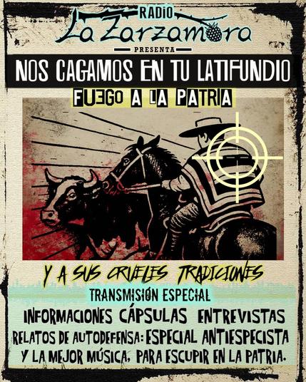 TRANSMISIÓN ESPECIAL NOS CAGAMOS EN TU LATIFUNDIO fuego a la patria y sus tradiciones.

Escucha desde las 18 hrs (Ch) en https://lazarzamora.cl/radio-la-zarzamora/

-Reflexiones sobre patriarcado, patria, especismo, militarismo y poder.
-Cápsula Expo Rural Bs Aires 2025.
-Cápsula No son costumbres es Especismo.
-Entrevista a Refugio Bosque Bausis.
-RELATOS DE AUTODEFENSA especial antiespecista.
-Entrevista a compas de Anarcoveganismo