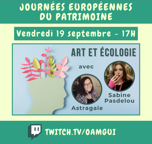 Visuel pour annoncer un live sur la chaîne Twitch de OamGui.

Haut de l’image :
Bandeau vert avec texte en lettres majuscules claires : « Journées Européennes du patrimoine ».

Juste en dessous est écrit « Vendredi 19 septembre - 17H » (en lettres claires sur fond vert foncé encadré).

Centre de l’image :
Image avec un fond bleu ciel. On voit à gauche une forme de tête en papier avec des végétaux en papier (roses et verts) qui sortent par le dessus du crâne. Sur la droite il est écrit en vert de haut en bas "Art et écologie" "avec" "Astragale" "Sabine Pasdelou". On voit les photos d'Astragale et Sabine Pasdelou dans des petits cercles aux contours verts foncés.

Bas de l’image :
Bandeau vert foncé avec le logo Twitch à gauche et l’adresse de la chaîne en lettres majuscules :
TWITCH.TV/OAMGUI