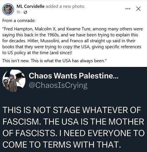From a comrade:
"Fred Hampton, Malcom X, and Kwame Ture, among many others were saying this back in the 1960s, and we have been trying to explain this for decades. Hitler, Mussolini, and Franco all straight up said in their books that they were trying to copy the USA, giving specific references to US politcy at the time (and since!)!

This isn't new. This is what the USA has always been!"

This is not stage whatever of facism! The USA is the mother of fascists! I need everyone to come to terms with that!