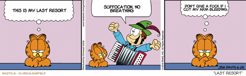 Original Garfield comic from June 28, 2016
Text replaced with lyrics from: Last Resort

Transcript:
• This Is My Last Resort
• Suffocation, No Breathing
• Don't Give A Fuck If I Cut My Arm Bleeding


--------------
Original Text:
• Garfield:  I'm the last person to tell you what's wrong with this world.
• Jon:  Accordion players rule!
• Garfield:  But, I have my suspicions.


In this image, we have a comic strip that depicts a man in a green hat and a cat, possibly an orange tiger, as the main characters. They are standing next to each other, with the man appearing to be holding a guitar. The comic strip is divided into three panels, each featuring a different scene or situation.

The first panel shows a man holding a guitar, with the cat standing beside him, possibly suggesting a musical performance or a friendly jam session between the two characters. The second panel features the man and the cat walking together.

Finally, in the third panel, the man is holding the guitar while talking to the cat, possibly discussing a new song or simply enjoying each other's company. The comic strip seems to focus on the interaction between the man and the cat, with the man holding a guitar being a central theme.