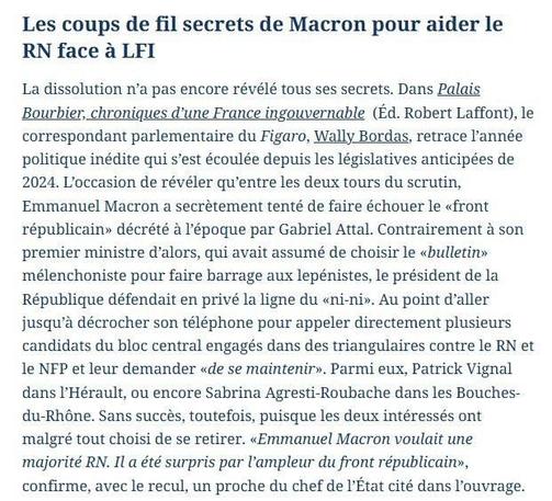 Les coups de fil secrets de Macron pour aider le RN face à LFI
La dissolution n'a pas encore révélé tous ses secrets. Dans Palais Bourbier, chroniques d'une France ingouvernable (Éd. Robert Laffont), le correspondant parlementaire du Figaro, Wally Bordas, retrace l'année politique inédite qui s'est écoulée depuis les législatives anticipées de 2024. L'occasion de révéler qu'entre les deux tours du scrutin, Emmanuel Macron a secrètement tenté de faire échouer le «front républicain» décrété à l'époque par Gabriel Attal. Contrairement à son premier ministre d'alors, qui avait assumé de choisir le «bulletin» mélenchoniste pour faire barrage aux lepénistes, le président de la République défendait en privé la ligne du «ni-ni». Au point d'aller jusqu'à décrocher son téléphone pour appeler directement plusieurs candidats du bloc central engagés dans des triangulaires contre le RN et le NFP et leur demander «de se maintenir». Parmi eux, Patrick Vignal dans l'Hérault, ou encore Sabrina Agresti-Roubache dans les Bouches- du-Rhône. Sans succès, toutefois, puisque les deux intéressés ont malgré tout choisi de se retirer. «Emmanuel Macron voulait une majorité RN. Il a été surpris par l'ampleur du front républicain», confirme, avec le recul, un proche du chef de l'État cité dans l'ouvrage.