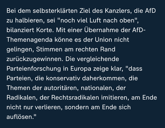 Ausschnitt aus: 
https://www.zdfheute.de/politik/deutschland/union-merz-afd-politikwissenschaftler-korte-bundesregierung-politbarometer-100.html

Bei dem selbsterklärten Ziel des Kanzlers, die AfD zu halbieren, sei "noch viel Luft nach oben", bilanziert Korte. Mit einer Übernahme der AfD-Themenagenda könne es der Union nicht gelingen, Stimmen am rechten Rand zurückzugewinnen. Die vergleichende Parteienforschung in Europa zeige klar, "dass Parteien, die konservativ daherkommen, die Themen der autoritären, nationalen, der Radikalen, der Rechtsradikalen imitieren, am Ende nicht nur verlieren, sondern am Ende sich auflösen."