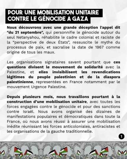 Nous découvrons avec une grande déception l'appel dit
"du 21 septembre", qui personnifie le génocide autour du seul Netanyahou, réhabilite le cadre colonial et raciste de la "perspective de deux États", ressuscite le mythe du processus de paix, et sacralise la date de 1967 comme origine de tous les maux.
Les organisations signataires savent pourtant que ces questions divisent le mouvement de solidarité avec la Palestine, et elles invisibilisent les revendications légitimes du peuple palestinien et de la diaspora palestinienne, representées en France notamment par le mouvement Urgence Palestine.