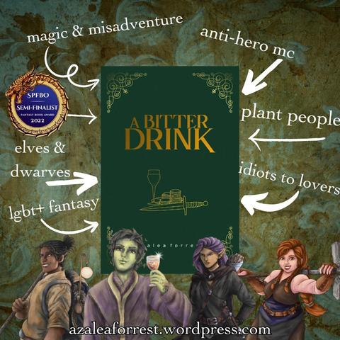 A Bitter Drink by Azalea Forrest. SPFBO semi-finalist 2022. A dark green cover with gold text, featuring a wine glass, a pile of gold, and a dagger. Character images feature Rowan, the green skinned plant-man in lavender robes holding wine with a smirk, a dark skinned dreaded traveller with a bo staff and a large pack on his back, grinning, a grumpy looking purple haired elf in all black, and a redheaded grinning female dwarf holding a massive hammer. Words surround the book: magic & misadventure, anti-hero MC, elves & dwarves, lgbt+ fantasy, plant people, idiots to lovers. azaleaforrest.wordpress.com