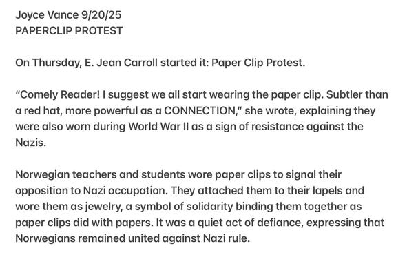 Joyce Vance 9/20/25
PAPERCLIP PROTEST
On Thursday, E. Jean Carroll started it: Paper Clip Protest.
“"Comely Reader! | suggest we all start wearing the paper clip. Subtler than
a red hat, more powerful as a CONNECTION,” she wrote, explaining they
were also worn during World War Il as a sign of resistance against the
Nazis.
Norwegian teachers and students wore paper clips to signal their
opposition to Nazi occupation. They attached them to their lapels and
wore them as jewelry, a symbol of solidarity binding them together as
paper clips did with papers. It was a quiet act of defiance, expressing that
Norwegians remained united against Nazi rule.