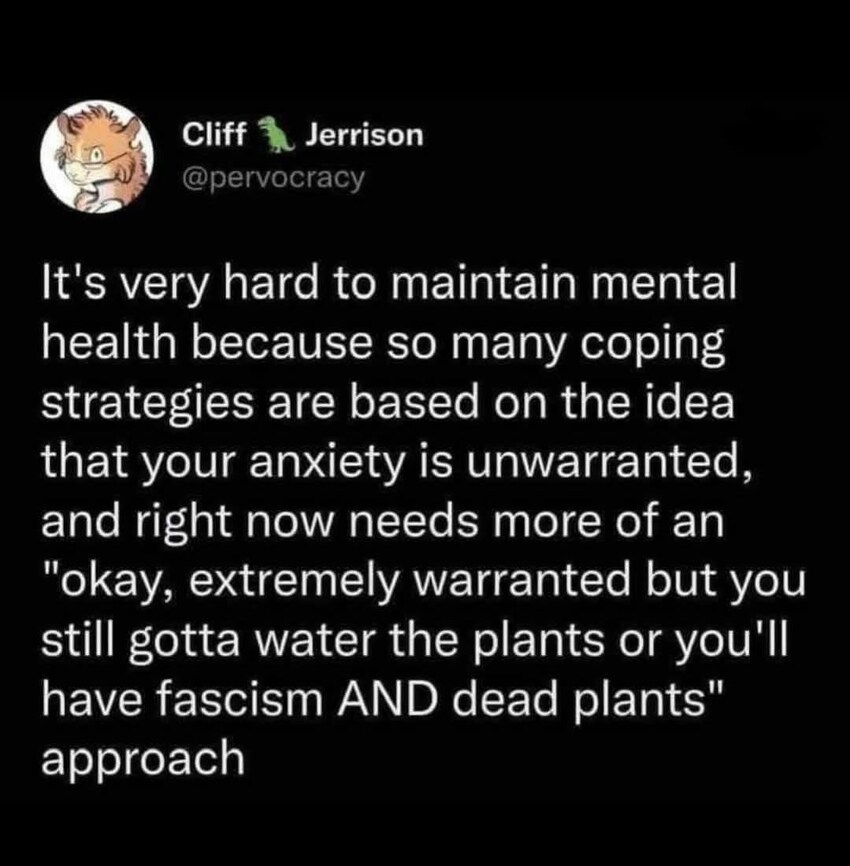 & Cliff Y Jerrison @pervocracy It's very hard to maintain mental health because so many coping strategies are based on the idea that your anxiety is unwarranted, and right now needs more of an "okay, extremely warranted but you still gotta water the plants or you'll have fascism AND dead plants" approach